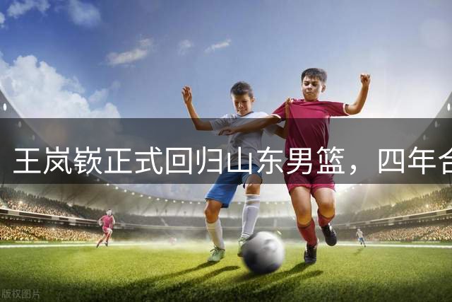 王岚嵚正式回归山东男篮，四年合约助球队补强后场
